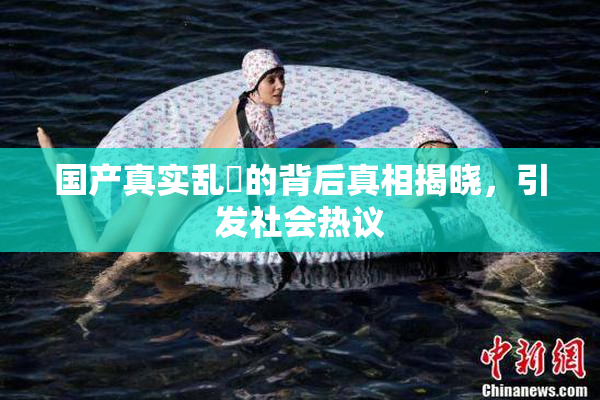 国产真实乱婬的背后真相揭晓，引发社会热议
