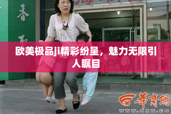 欧美极品ji精彩纷呈，魅力无限引人瞩目