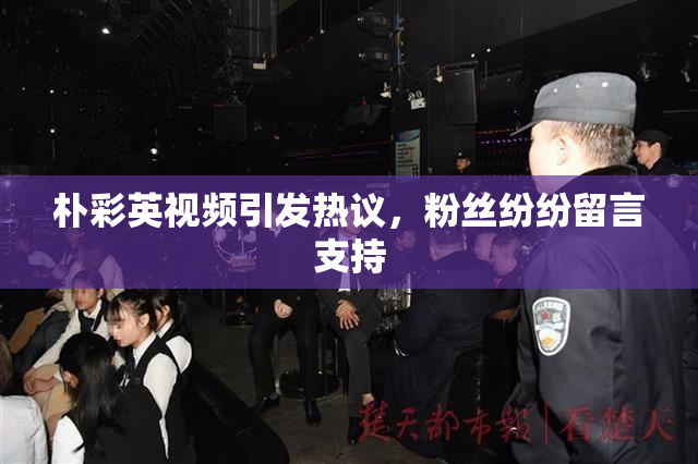 朴彩英视频引发热议，粉丝纷纷留言支持