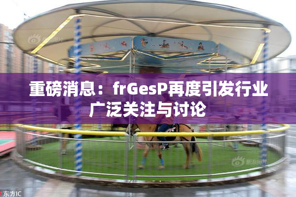 重磅消息：frGesP再度引发行业广泛关注与讨论