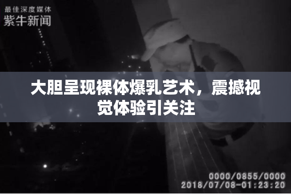 大胆呈现裸体爆乳艺术，震撼视觉体验引关注