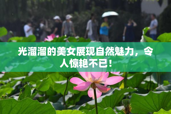光溜溜的美女展现自然魅力，令人惊艳不已！