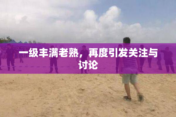 一级丰满老熟，再度引发关注与讨论