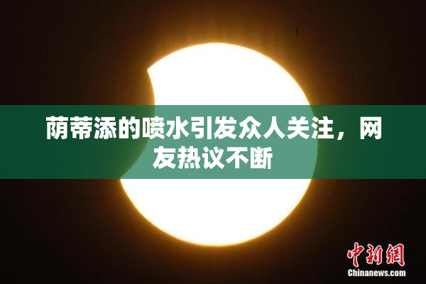 荫蒂添的喷水引发众人关注，网友热议不断