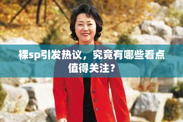 裸sp引发热议，究竟有哪些看点值得关注？