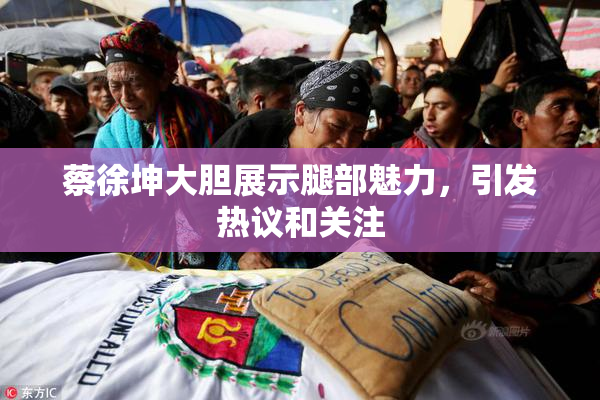 蔡徐坤大胆展示腿部魅力，引发热议和关注