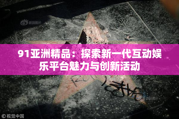 91亚洲精品：探索新一代互动娱乐平台魅力与创新活动