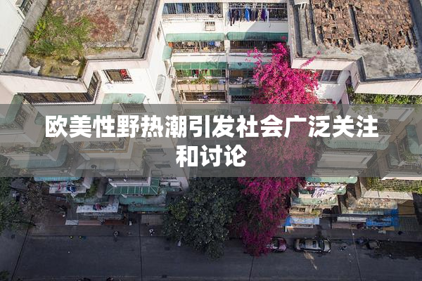 欧美性野热潮引发社会广泛关注和讨论
