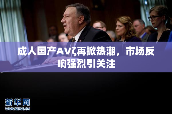 成人国产AVζ再掀热潮，市场反响强烈引关注