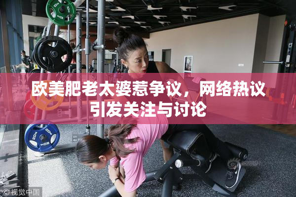 欧美肥老太婆惹争议，网络热议引发关注与讨论
