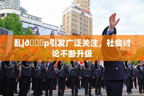 乱j🈚p引发广泛关注，社会讨论不断升级