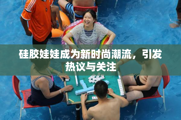 硅胶娃娃成为新时尚潮流，引发热议与关注