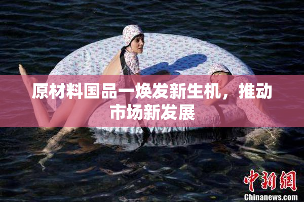 原材料国品一焕发新生机，推动市场新发展