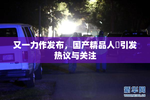 又一力作发布，国产精品人獸引发热议与关注