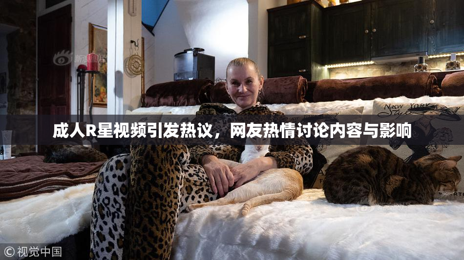 成人R星视频引发热议，网友热情讨论内容与影响