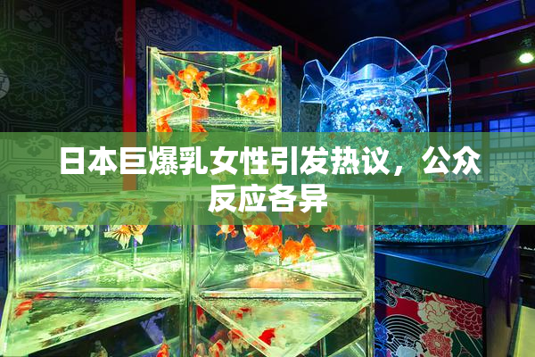 日本巨爆乳女性引发热议，公众反应各异
