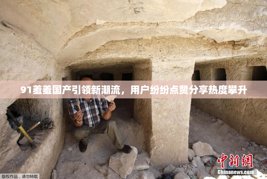 91羞羞国产引领新潮流，用户纷纷点赞分享热度攀升