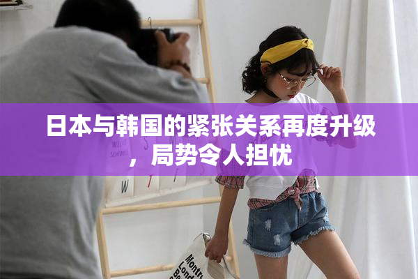 日本与韩国的紧张关系再度升级，局势令人担忧