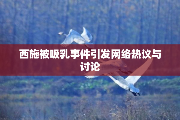 西施被吸乳事件引发网络热议与讨论