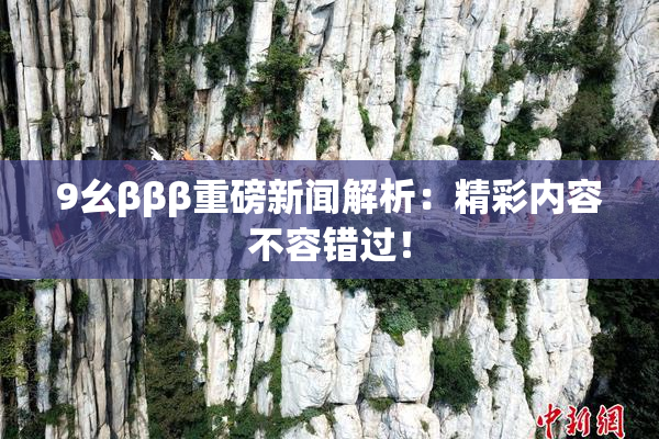 9幺βββ重磅新闻解析：精彩内容不容错过！