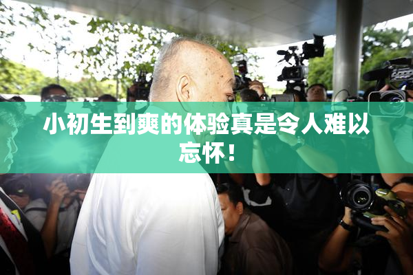 小初生到爽的体验真是令人难以忘怀！