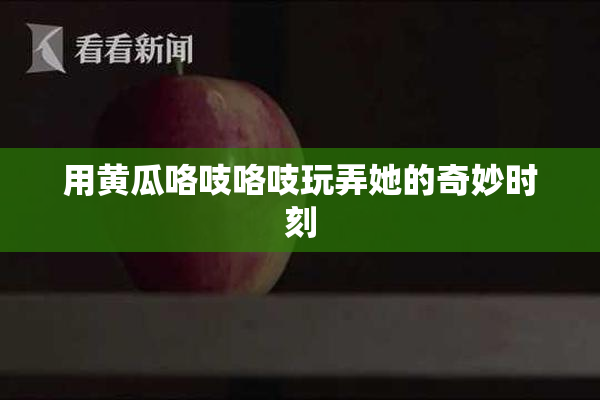 用黄瓜咯吱咯吱玩弄她的奇妙时刻