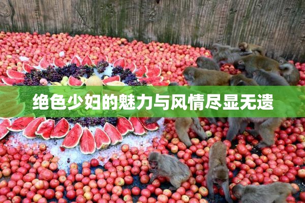 绝色少妇的魅力与风情尽显无遗