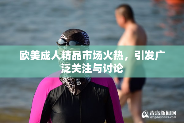 欧美成人精品市场火热，引发广泛关注与讨论