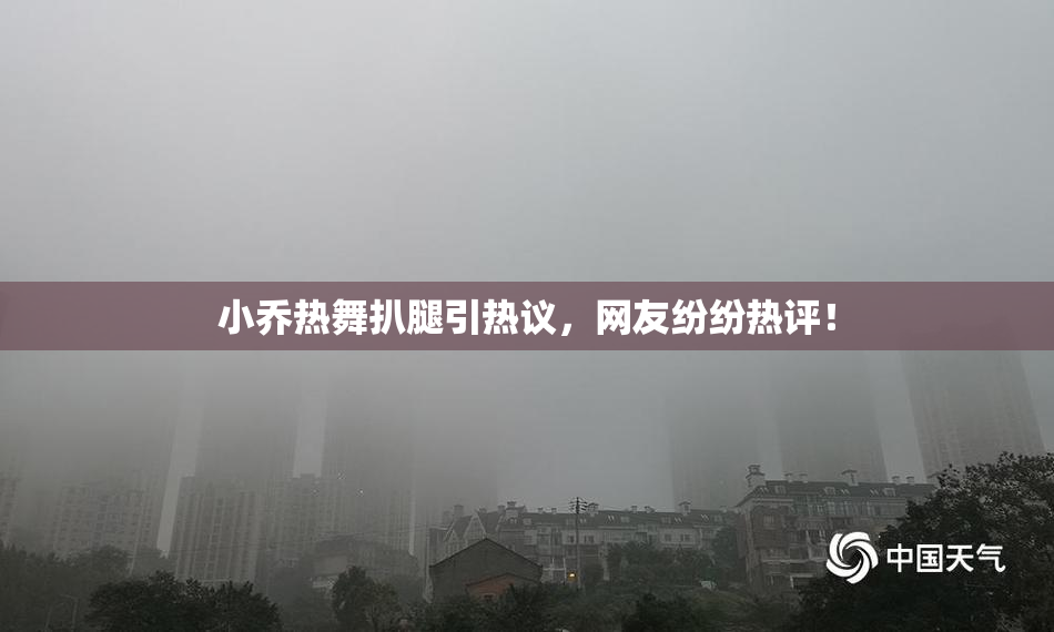 小乔热舞扒腿引热议，网友纷纷热评！