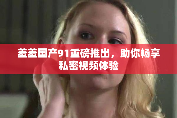 羞羞国产91重磅推出，助你畅享私密视频体验