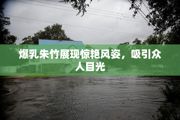 爆乳朱竹展现惊艳风姿，吸引众人目光