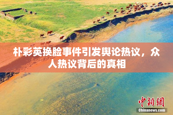 朴彩英换脸事件引发舆论热议，众人热议背后的真相