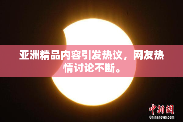 亚洲精品内容引发热议，网友热情讨论不断。