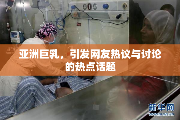 亚洲巨乳，引发网友热议与讨论的热点话题