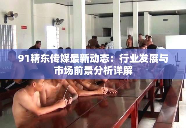 91精东传媒最新动态：行业发展与市场前景分析详解