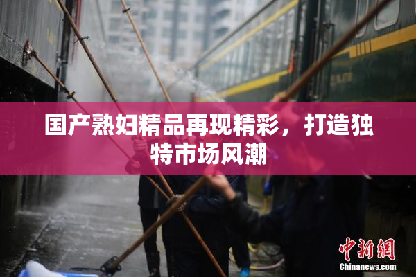 国产熟妇精品再现精彩，打造独特市场风潮