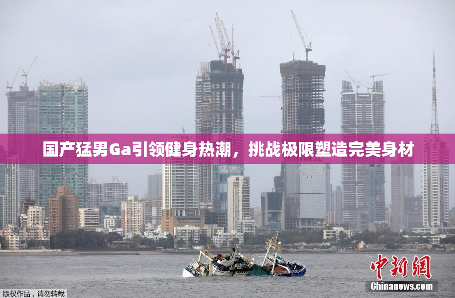国产猛男Ga引领健身热潮，挑战极限塑造完美身材