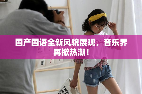 国产国语全新风貌展现，音乐界再掀热潮！