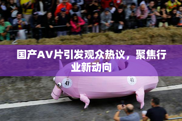 国产AV片引发观众热议，聚焦行业新动向