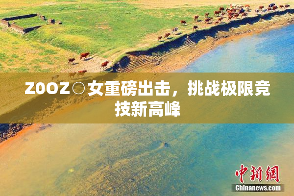 Z0OZ○女重磅出击，挑战极限竞技新高峰