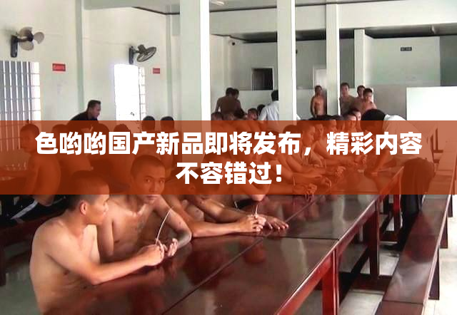 色哟哟国产新品即将发布，精彩内容不容错过！