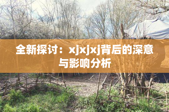全新探讨：xjxjxj背后的深意与影响分析
