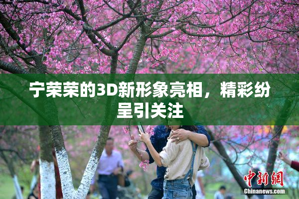 宁荣荣的3D新形象亮相，精彩纷呈引关注