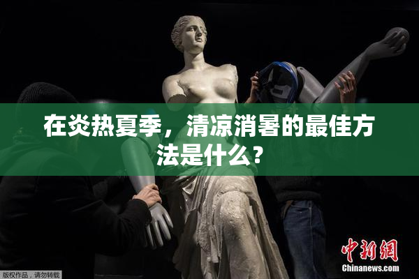 在炎热夏季，清凉消暑的最佳方法是什么？