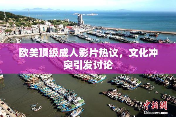 欧美顶级成人影片热议，文化冲突引发讨论