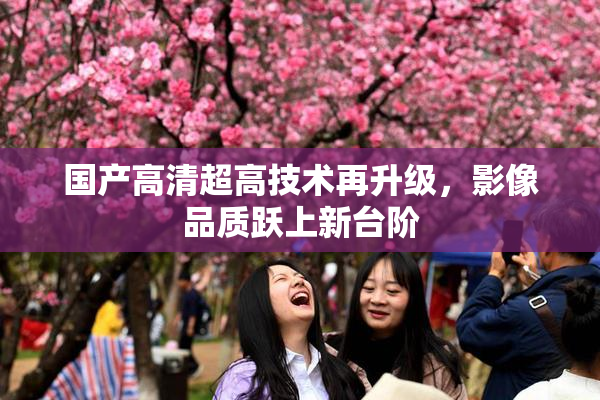 国产高清超高技术再升级，影像品质跃上新台阶