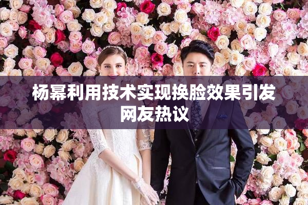 杨幂利用技术实现换脸效果引发网友热议