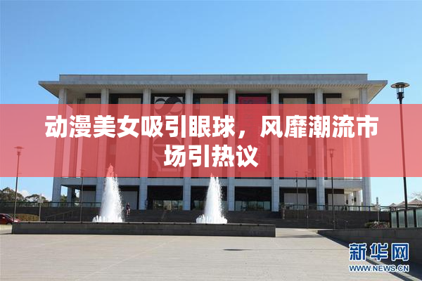 动漫美女吸引眼球，风靡潮流市场引热议