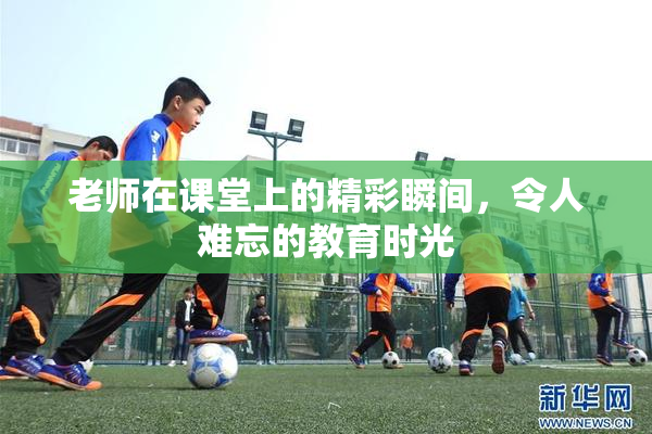 老师在课堂上的精彩瞬间，令人难忘的教育时光
