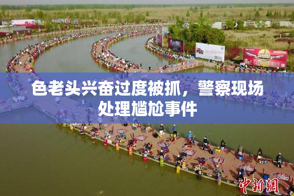 色老头兴奋过度被抓，警察现场处理尴尬事件